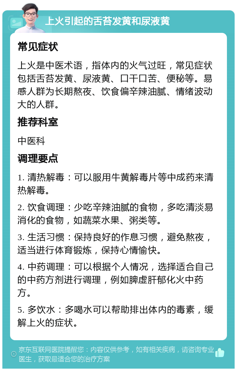 上火引起的舌苔发黄和尿液黄 常见症状 上火是中医术语，指体内的火气过旺，常见症状包括舌苔发黄、尿液黄、口干口苦、便秘等。易感人群为长期熬夜、饮食偏辛辣油腻、情绪波动大的人群。 推荐科室 中医科 调理要点 1. 清热解毒：可以服用牛黄解毒片等中成药来清热解毒。 2. 饮食调理：少吃辛辣油腻的食物，多吃清淡易消化的食物，如蔬菜水果、粥类等。 3. 生活习惯：保持良好的作息习惯，避免熬夜，适当进行体育锻炼，保持心情愉快。 4. 中药调理：可以根据个人情况，选择适合自己的中药方剂进行调理，例如脾虚肝郁化火中药方。 5. 多饮水：多喝水可以帮助排出体内的毒素，缓解上火的症状。