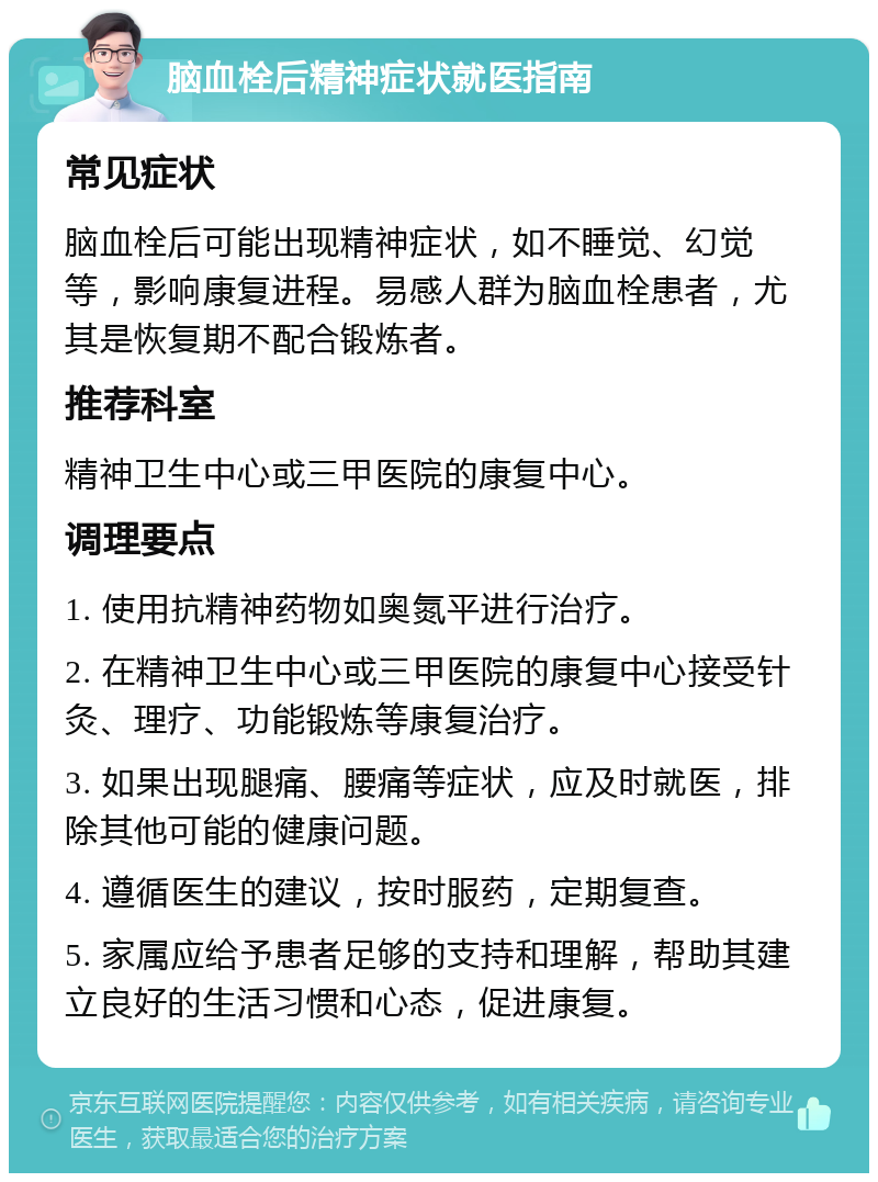 脑血栓后精神症状就医指南 常见症状 脑血栓后可能出现精神症状，如不睡觉、幻觉等，影响康复进程。易感人群为脑血栓患者，尤其是恢复期不配合锻炼者。 推荐科室 精神卫生中心或三甲医院的康复中心。 调理要点 1. 使用抗精神药物如奥氮平进行治疗。 2. 在精神卫生中心或三甲医院的康复中心接受针灸、理疗、功能锻炼等康复治疗。 3. 如果出现腿痛、腰痛等症状，应及时就医，排除其他可能的健康问题。 4. 遵循医生的建议，按时服药，定期复查。 5. 家属应给予患者足够的支持和理解，帮助其建立良好的生活习惯和心态，促进康复。