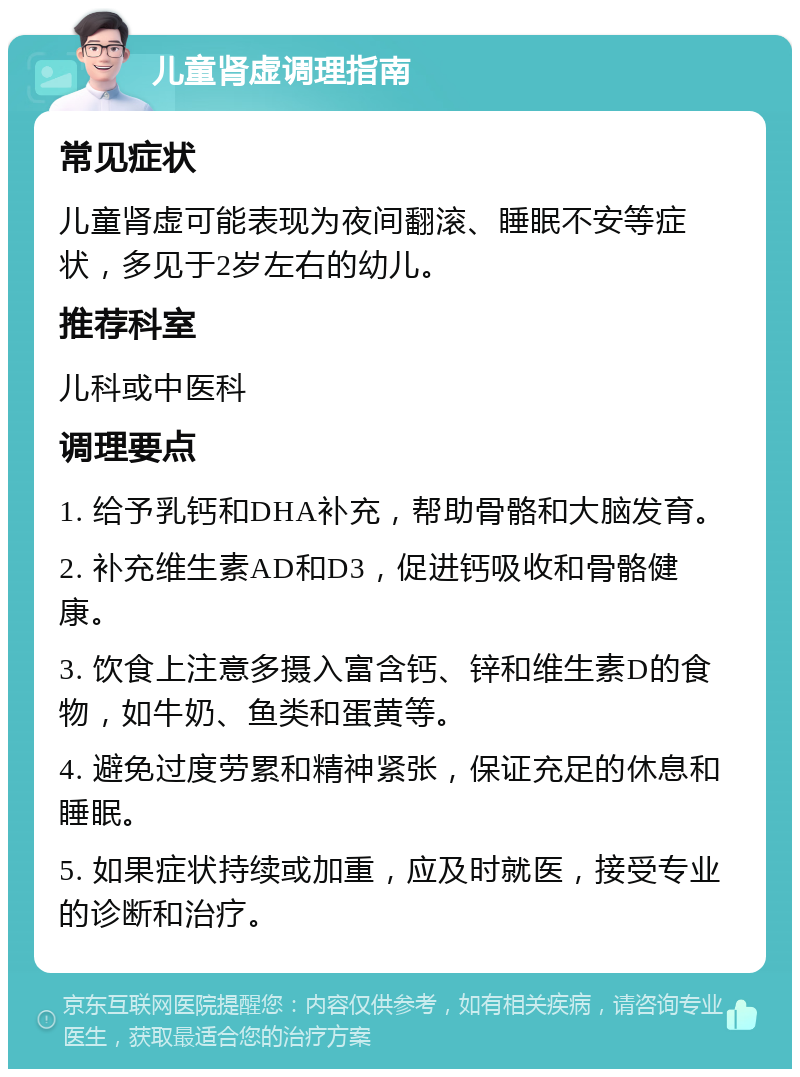 儿童肾虚调理指南 常见症状 儿童肾虚可能表现为夜间翻滚、睡眠不安等症状，多见于2岁左右的幼儿。 推荐科室 儿科或中医科 调理要点 1. 给予乳钙和DHA补充，帮助骨骼和大脑发育。 2. 补充维生素AD和D3，促进钙吸收和骨骼健康。 3. 饮食上注意多摄入富含钙、锌和维生素D的食物，如牛奶、鱼类和蛋黄等。 4. 避免过度劳累和精神紧张，保证充足的休息和睡眠。 5. 如果症状持续或加重，应及时就医，接受专业的诊断和治疗。