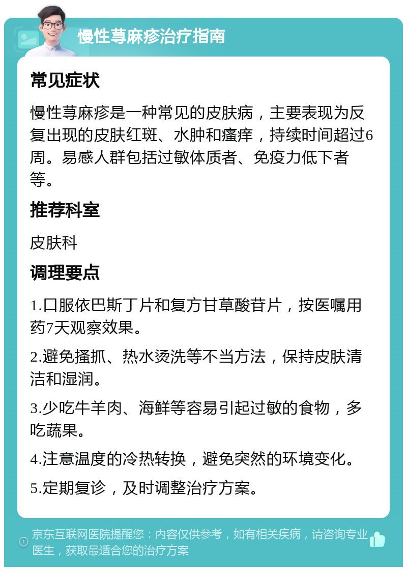 慢性荨麻疹治疗指南 常见症状 慢性荨麻疹是一种常见的皮肤病，主要表现为反复出现的皮肤红斑、水肿和瘙痒，持续时间超过6周。易感人群包括过敏体质者、免疫力低下者等。 推荐科室 皮肤科 调理要点 1.口服依巴斯丁片和复方甘草酸苷片，按医嘱用药7天观察效果。 2.避免搔抓、热水烫洗等不当方法，保持皮肤清洁和湿润。 3.少吃牛羊肉、海鲜等容易引起过敏的食物，多吃蔬果。 4.注意温度的冷热转换，避免突然的环境变化。 5.定期复诊，及时调整治疗方案。