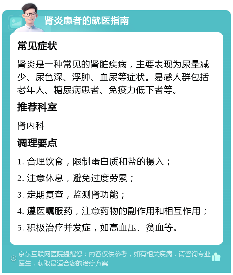 肾炎患者的就医指南 常见症状 肾炎是一种常见的肾脏疾病，主要表现为尿量减少、尿色深、浮肿、血尿等症状。易感人群包括老年人、糖尿病患者、免疫力低下者等。 推荐科室 肾内科 调理要点 1. 合理饮食，限制蛋白质和盐的摄入； 2. 注意休息，避免过度劳累； 3. 定期复查，监测肾功能； 4. 遵医嘱服药，注意药物的副作用和相互作用； 5. 积极治疗并发症，如高血压、贫血等。