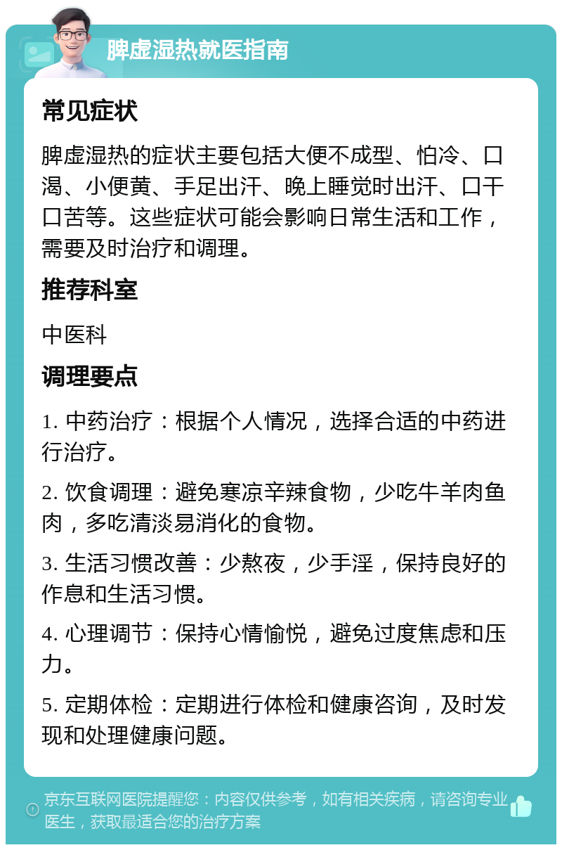 脾虚湿热就医指南 常见症状 脾虚湿热的症状主要包括大便不成型、怕冷、口渴、小便黄、手足出汗、晚上睡觉时出汗、口干口苦等。这些症状可能会影响日常生活和工作，需要及时治疗和调理。 推荐科室 中医科 调理要点 1. 中药治疗：根据个人情况，选择合适的中药进行治疗。 2. 饮食调理：避免寒凉辛辣食物，少吃牛羊肉鱼肉，多吃清淡易消化的食物。 3. 生活习惯改善：少熬夜，少手淫，保持良好的作息和生活习惯。 4. 心理调节：保持心情愉悦，避免过度焦虑和压力。 5. 定期体检：定期进行体检和健康咨询，及时发现和处理健康问题。