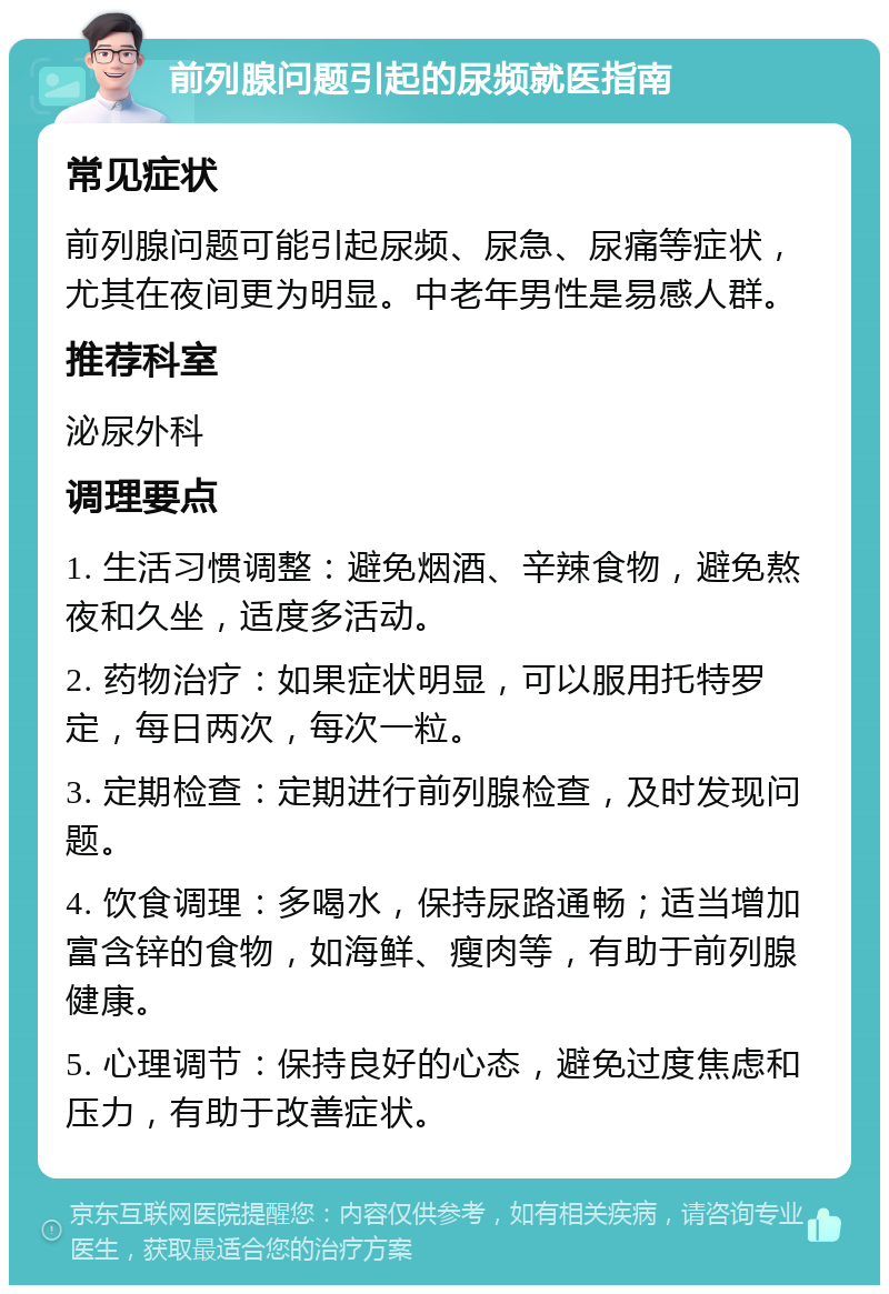 前列腺问题引起的尿频就医指南 常见症状 前列腺问题可能引起尿频、尿急、尿痛等症状，尤其在夜间更为明显。中老年男性是易感人群。 推荐科室 泌尿外科 调理要点 1. 生活习惯调整：避免烟酒、辛辣食物，避免熬夜和久坐，适度多活动。 2. 药物治疗：如果症状明显，可以服用托特罗定，每日两次，每次一粒。 3. 定期检查：定期进行前列腺检查，及时发现问题。 4. 饮食调理：多喝水，保持尿路通畅；适当增加富含锌的食物，如海鲜、瘦肉等，有助于前列腺健康。 5. 心理调节：保持良好的心态，避免过度焦虑和压力，有助于改善症状。