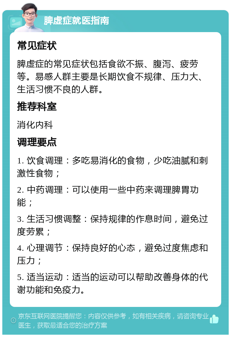 脾虚症就医指南 常见症状 脾虚症的常见症状包括食欲不振、腹泻、疲劳等。易感人群主要是长期饮食不规律、压力大、生活习惯不良的人群。 推荐科室 消化内科 调理要点 1. 饮食调理：多吃易消化的食物，少吃油腻和刺激性食物； 2. 中药调理：可以使用一些中药来调理脾胃功能； 3. 生活习惯调整：保持规律的作息时间，避免过度劳累； 4. 心理调节：保持良好的心态，避免过度焦虑和压力； 5. 适当运动：适当的运动可以帮助改善身体的代谢功能和免疫力。