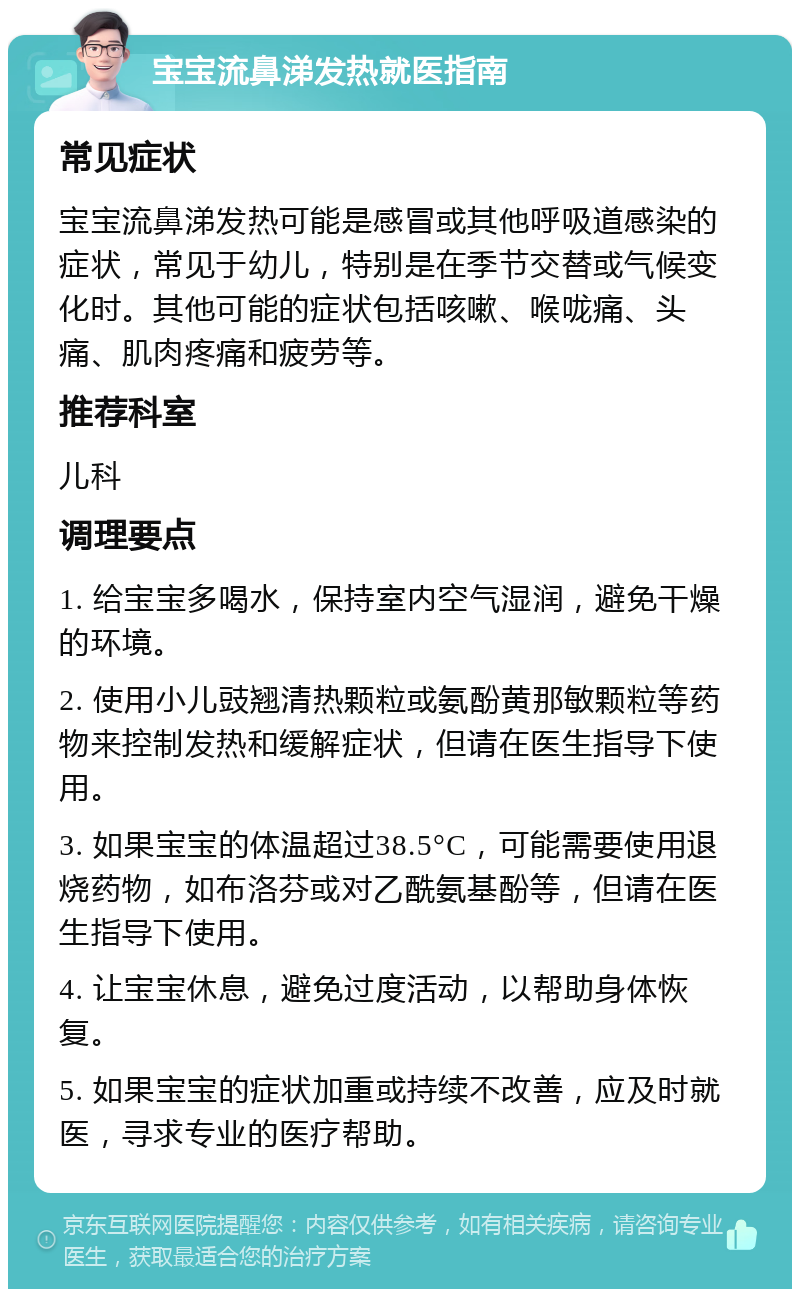 宝宝流鼻涕发热就医指南 常见症状 宝宝流鼻涕发热可能是感冒或其他呼吸道感染的症状，常见于幼儿，特别是在季节交替或气候变化时。其他可能的症状包括咳嗽、喉咙痛、头痛、肌肉疼痛和疲劳等。 推荐科室 儿科 调理要点 1. 给宝宝多喝水，保持室内空气湿润，避免干燥的环境。 2. 使用小儿豉翘清热颗粒或氨酚黄那敏颗粒等药物来控制发热和缓解症状，但请在医生指导下使用。 3. 如果宝宝的体温超过38.5°C，可能需要使用退烧药物，如布洛芬或对乙酰氨基酚等，但请在医生指导下使用。 4. 让宝宝休息，避免过度活动，以帮助身体恢复。 5. 如果宝宝的症状加重或持续不改善，应及时就医，寻求专业的医疗帮助。