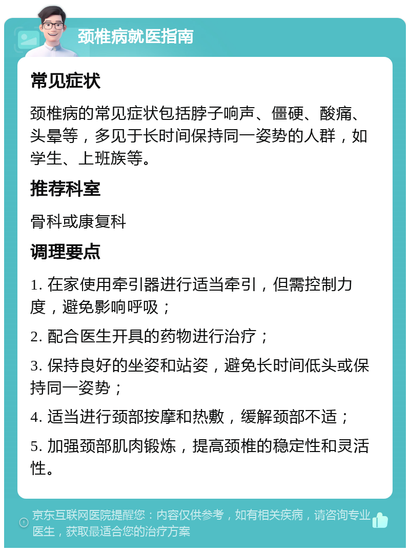 颈椎病就医指南 常见症状 颈椎病的常见症状包括脖子响声、僵硬、酸痛、头晕等，多见于长时间保持同一姿势的人群，如学生、上班族等。 推荐科室 骨科或康复科 调理要点 1. 在家使用牵引器进行适当牵引，但需控制力度，避免影响呼吸； 2. 配合医生开具的药物进行治疗； 3. 保持良好的坐姿和站姿，避免长时间低头或保持同一姿势； 4. 适当进行颈部按摩和热敷，缓解颈部不适； 5. 加强颈部肌肉锻炼，提高颈椎的稳定性和灵活性。