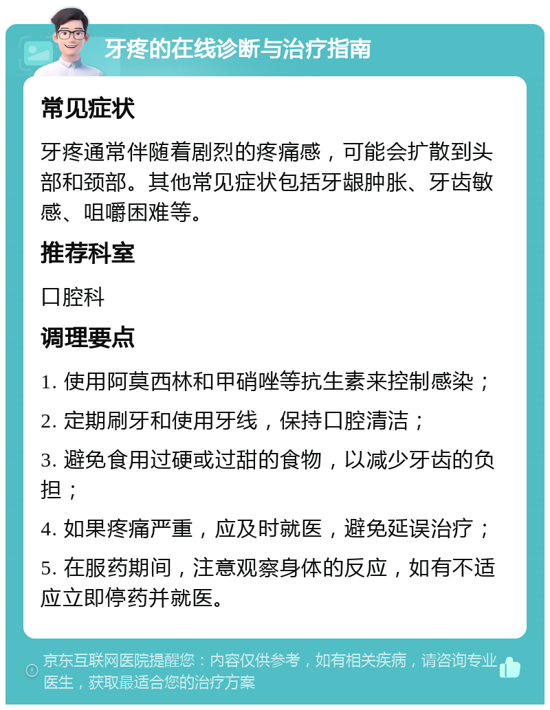 牙疼的在线诊断与治疗指南 常见症状 牙疼通常伴随着剧烈的疼痛感，可能会扩散到头部和颈部。其他常见症状包括牙龈肿胀、牙齿敏感、咀嚼困难等。 推荐科室 口腔科 调理要点 1. 使用阿莫西林和甲硝唑等抗生素来控制感染； 2. 定期刷牙和使用牙线，保持口腔清洁； 3. 避免食用过硬或过甜的食物，以减少牙齿的负担； 4. 如果疼痛严重，应及时就医，避免延误治疗； 5. 在服药期间，注意观察身体的反应，如有不适应立即停药并就医。