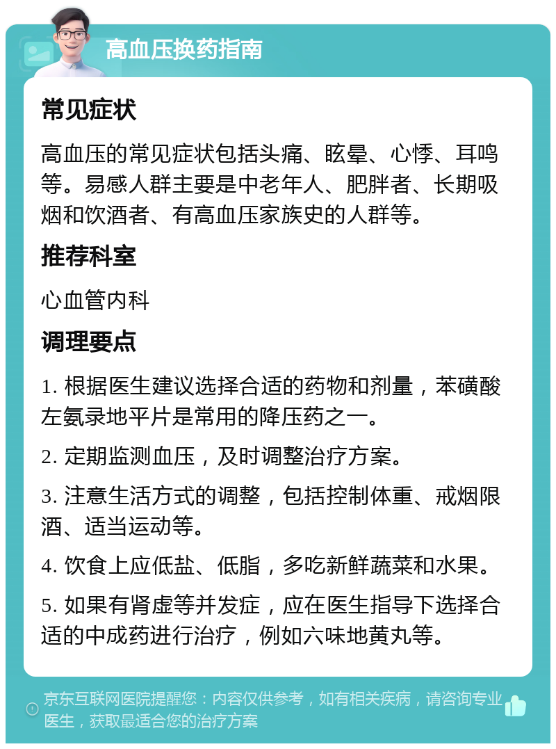 高血压换药指南 常见症状 高血压的常见症状包括头痛、眩晕、心悸、耳鸣等。易感人群主要是中老年人、肥胖者、长期吸烟和饮酒者、有高血压家族史的人群等。 推荐科室 心血管内科 调理要点 1. 根据医生建议选择合适的药物和剂量，苯磺酸左氨录地平片是常用的降压药之一。 2. 定期监测血压，及时调整治疗方案。 3. 注意生活方式的调整，包括控制体重、戒烟限酒、适当运动等。 4. 饮食上应低盐、低脂，多吃新鲜蔬菜和水果。 5. 如果有肾虚等并发症，应在医生指导下选择合适的中成药进行治疗，例如六味地黄丸等。