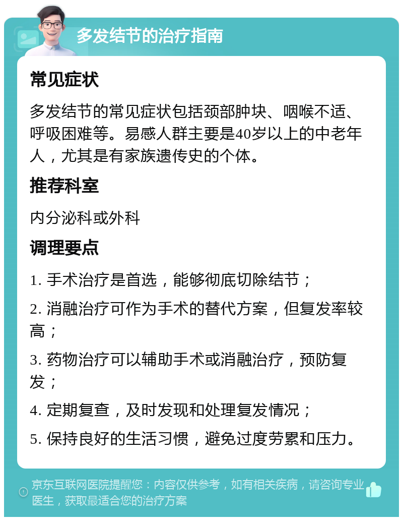 多发结节的治疗指南 常见症状 多发结节的常见症状包括颈部肿块、咽喉不适、呼吸困难等。易感人群主要是40岁以上的中老年人，尤其是有家族遗传史的个体。 推荐科室 内分泌科或外科 调理要点 1. 手术治疗是首选，能够彻底切除结节； 2. 消融治疗可作为手术的替代方案，但复发率较高； 3. 药物治疗可以辅助手术或消融治疗，预防复发； 4. 定期复查，及时发现和处理复发情况； 5. 保持良好的生活习惯，避免过度劳累和压力。