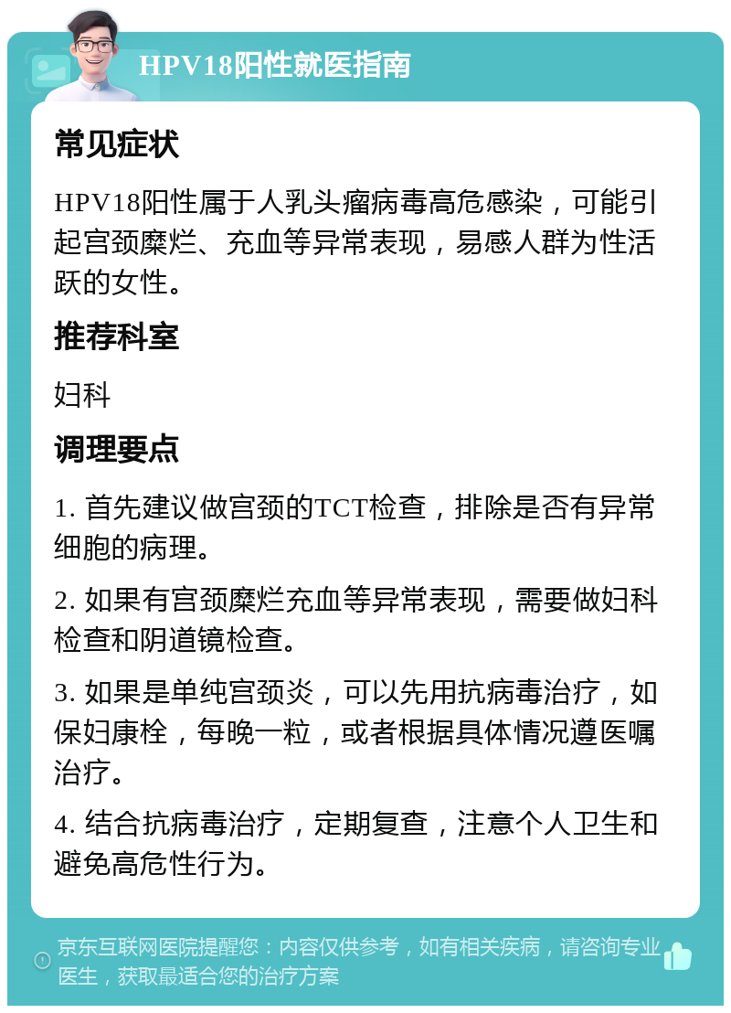 HPV18阳性就医指南 常见症状 HPV18阳性属于人乳头瘤病毒高危感染，可能引起宫颈糜烂、充血等异常表现，易感人群为性活跃的女性。 推荐科室 妇科 调理要点 1. 首先建议做宫颈的TCT检查，排除是否有异常细胞的病理。 2. 如果有宫颈糜烂充血等异常表现，需要做妇科检查和阴道镜检查。 3. 如果是单纯宫颈炎，可以先用抗病毒治疗，如保妇康栓，每晚一粒，或者根据具体情况遵医嘱治疗。 4. 结合抗病毒治疗，定期复查，注意个人卫生和避免高危性行为。