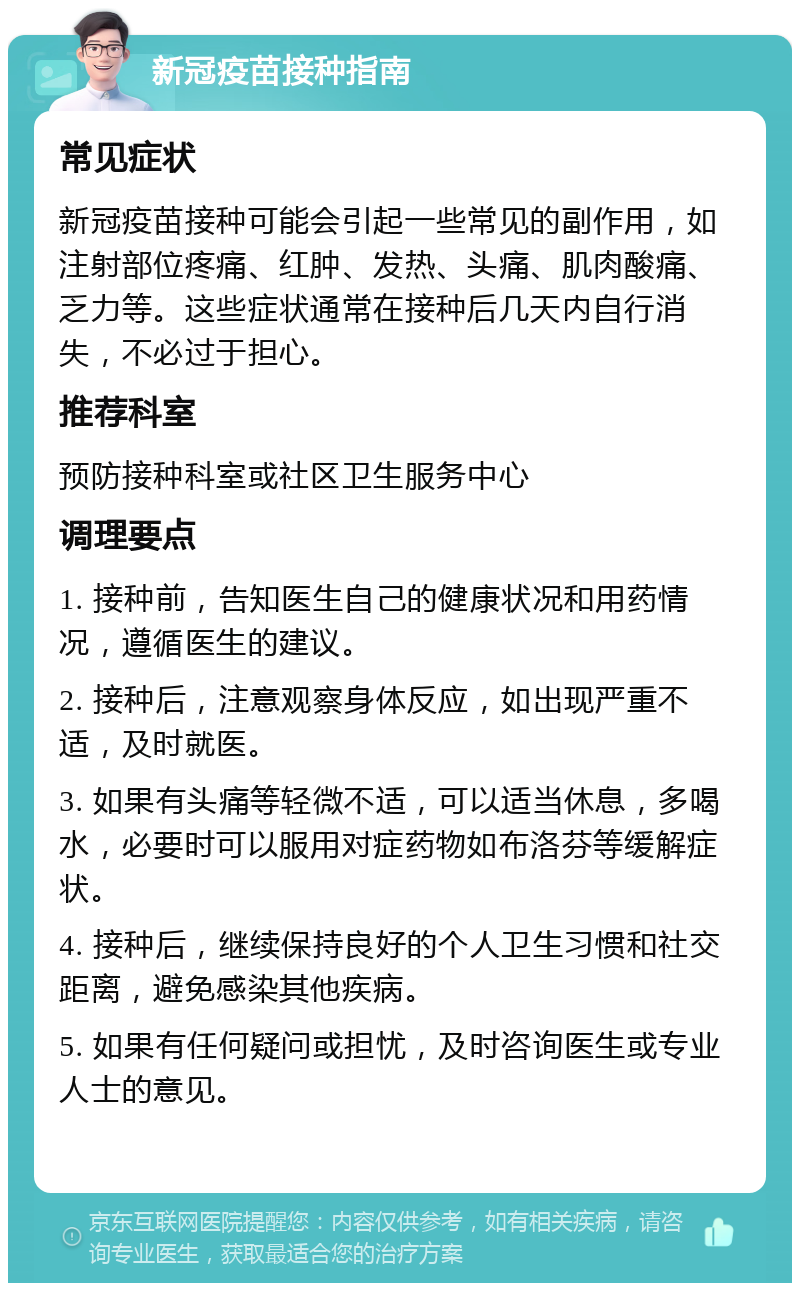 新冠疫苗接种指南 常见症状 新冠疫苗接种可能会引起一些常见的副作用，如注射部位疼痛、红肿、发热、头痛、肌肉酸痛、乏力等。这些症状通常在接种后几天内自行消失，不必过于担心。 推荐科室 预防接种科室或社区卫生服务中心 调理要点 1. 接种前，告知医生自己的健康状况和用药情况，遵循医生的建议。 2. 接种后，注意观察身体反应，如出现严重不适，及时就医。 3. 如果有头痛等轻微不适，可以适当休息，多喝水，必要时可以服用对症药物如布洛芬等缓解症状。 4. 接种后，继续保持良好的个人卫生习惯和社交距离，避免感染其他疾病。 5. 如果有任何疑问或担忧，及时咨询医生或专业人士的意见。