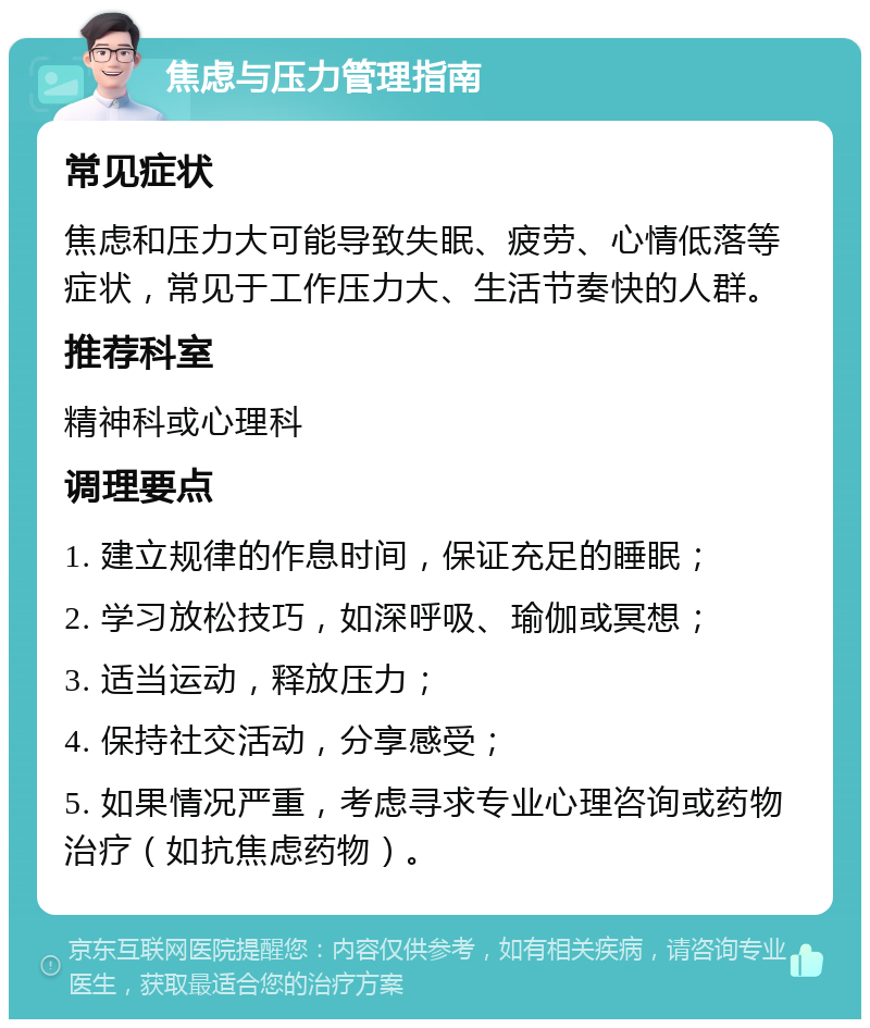 焦虑与压力管理指南 常见症状 焦虑和压力大可能导致失眠、疲劳、心情低落等症状，常见于工作压力大、生活节奏快的人群。 推荐科室 精神科或心理科 调理要点 1. 建立规律的作息时间，保证充足的睡眠； 2. 学习放松技巧，如深呼吸、瑜伽或冥想； 3. 适当运动，释放压力； 4. 保持社交活动，分享感受； 5. 如果情况严重，考虑寻求专业心理咨询或药物治疗（如抗焦虑药物）。