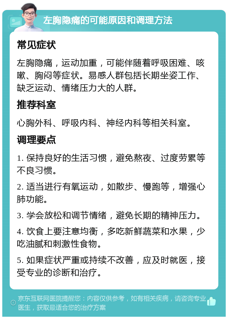 左胸隐痛的可能原因和调理方法 常见症状 左胸隐痛，运动加重，可能伴随着呼吸困难、咳嗽、胸闷等症状。易感人群包括长期坐姿工作、缺乏运动、情绪压力大的人群。 推荐科室 心胸外科、呼吸内科、神经内科等相关科室。 调理要点 1. 保持良好的生活习惯，避免熬夜、过度劳累等不良习惯。 2. 适当进行有氧运动，如散步、慢跑等，增强心肺功能。 3. 学会放松和调节情绪，避免长期的精神压力。 4. 饮食上要注意均衡，多吃新鲜蔬菜和水果，少吃油腻和刺激性食物。 5. 如果症状严重或持续不改善，应及时就医，接受专业的诊断和治疗。