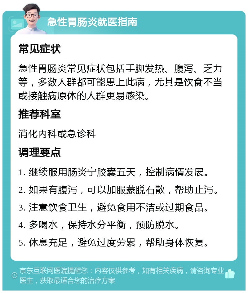 急性胃肠炎就医指南 常见症状 急性胃肠炎常见症状包括手脚发热、腹泻、乏力等，多数人群都可能患上此病，尤其是饮食不当或接触病原体的人群更易感染。 推荐科室 消化内科或急诊科 调理要点 1. 继续服用肠炎宁胶囊五天，控制病情发展。 2. 如果有腹泻，可以加服蒙脱石散，帮助止泻。 3. 注意饮食卫生，避免食用不洁或过期食品。 4. 多喝水，保持水分平衡，预防脱水。 5. 休息充足，避免过度劳累，帮助身体恢复。