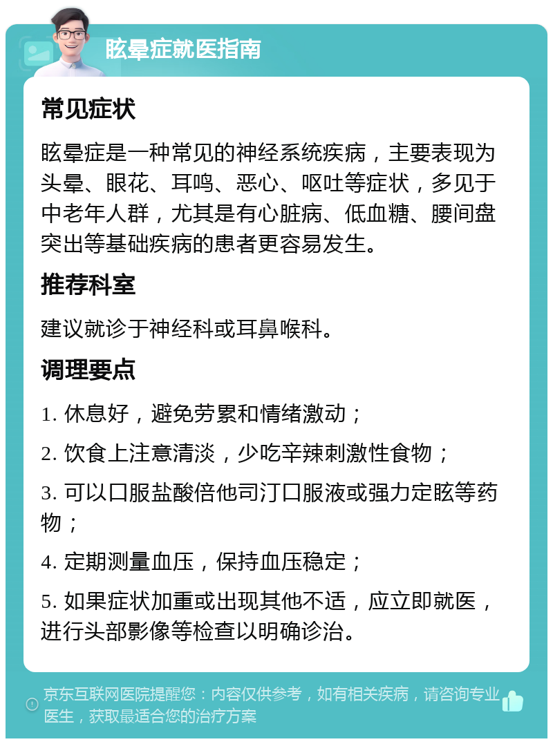 眩晕症就医指南 常见症状 眩晕症是一种常见的神经系统疾病，主要表现为头晕、眼花、耳鸣、恶心、呕吐等症状，多见于中老年人群，尤其是有心脏病、低血糖、腰间盘突出等基础疾病的患者更容易发生。 推荐科室 建议就诊于神经科或耳鼻喉科。 调理要点 1. 休息好，避免劳累和情绪激动； 2. 饮食上注意清淡，少吃辛辣刺激性食物； 3. 可以口服盐酸倍他司汀口服液或强力定眩等药物； 4. 定期测量血压，保持血压稳定； 5. 如果症状加重或出现其他不适，应立即就医，进行头部影像等检查以明确诊治。