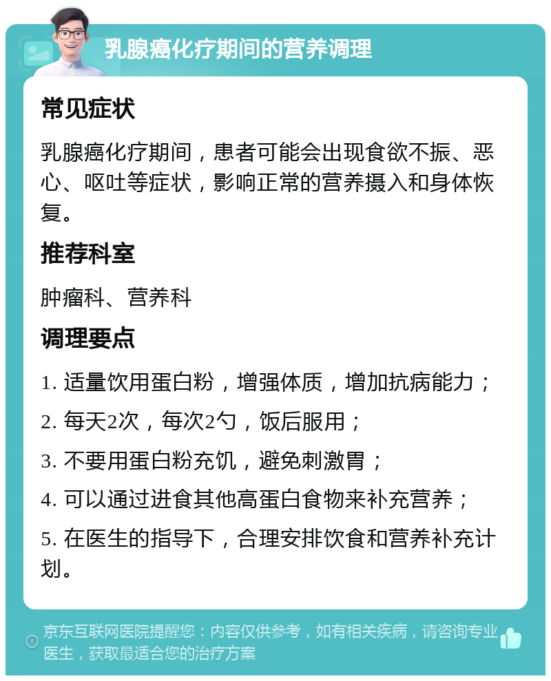 乳腺癌化疗期间的营养调理 常见症状 乳腺癌化疗期间，患者可能会出现食欲不振、恶心、呕吐等症状，影响正常的营养摄入和身体恢复。 推荐科室 肿瘤科、营养科 调理要点 1. 适量饮用蛋白粉，增强体质，增加抗病能力； 2. 每天2次，每次2勺，饭后服用； 3. 不要用蛋白粉充饥，避免刺激胃； 4. 可以通过进食其他高蛋白食物来补充营养； 5. 在医生的指导下，合理安排饮食和营养补充计划。