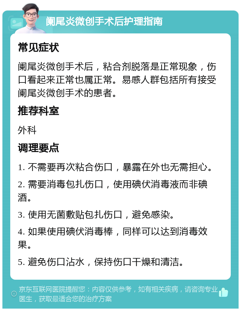 阑尾炎微创手术后护理指南 常见症状 阑尾炎微创手术后，粘合剂脱落是正常现象，伤口看起来正常也属正常。易感人群包括所有接受阑尾炎微创手术的患者。 推荐科室 外科 调理要点 1. 不需要再次粘合伤口，暴露在外也无需担心。 2. 需要消毒包扎伤口，使用碘伏消毒液而非碘酒。 3. 使用无菌敷贴包扎伤口，避免感染。 4. 如果使用碘伏消毒棒，同样可以达到消毒效果。 5. 避免伤口沾水，保持伤口干燥和清洁。