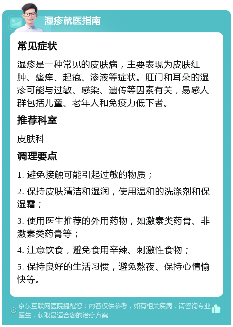 湿疹就医指南 常见症状 湿疹是一种常见的皮肤病，主要表现为皮肤红肿、瘙痒、起疱、渗液等症状。肛门和耳朵的湿疹可能与过敏、感染、遗传等因素有关，易感人群包括儿童、老年人和免疫力低下者。 推荐科室 皮肤科 调理要点 1. 避免接触可能引起过敏的物质； 2. 保持皮肤清洁和湿润，使用温和的洗涤剂和保湿霜； 3. 使用医生推荐的外用药物，如激素类药膏、非激素类药膏等； 4. 注意饮食，避免食用辛辣、刺激性食物； 5. 保持良好的生活习惯，避免熬夜、保持心情愉快等。