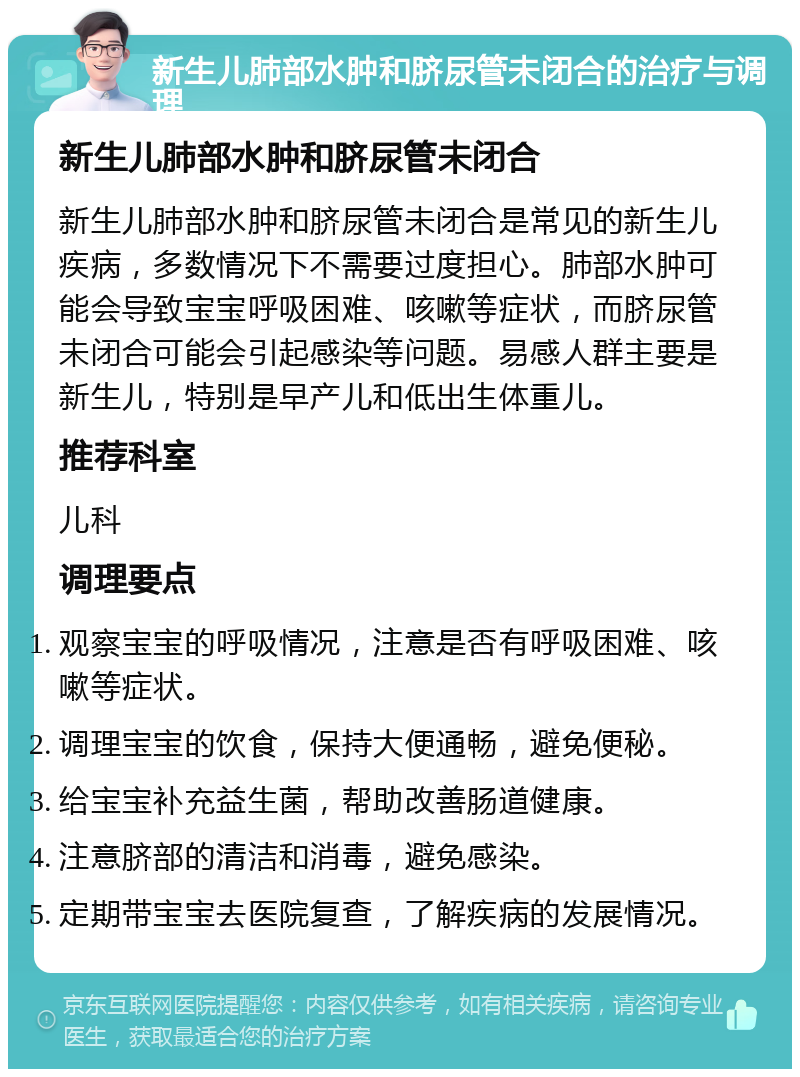 新生儿肺部水肿和脐尿管未闭合的治疗与调理 新生儿肺部水肿和脐尿管未闭合 新生儿肺部水肿和脐尿管未闭合是常见的新生儿疾病，多数情况下不需要过度担心。肺部水肿可能会导致宝宝呼吸困难、咳嗽等症状，而脐尿管未闭合可能会引起感染等问题。易感人群主要是新生儿，特别是早产儿和低出生体重儿。 推荐科室 儿科 调理要点 观察宝宝的呼吸情况，注意是否有呼吸困难、咳嗽等症状。 调理宝宝的饮食，保持大便通畅，避免便秘。 给宝宝补充益生菌，帮助改善肠道健康。 注意脐部的清洁和消毒，避免感染。 定期带宝宝去医院复查，了解疾病的发展情况。