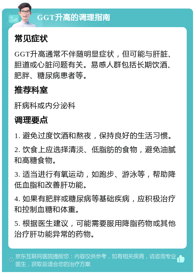 GGT升高的调理指南 常见症状 GGT升高通常不伴随明显症状，但可能与肝脏、胆道或心脏问题有关。易感人群包括长期饮酒、肥胖、糖尿病患者等。 推荐科室 肝病科或内分泌科 调理要点 1. 避免过度饮酒和熬夜，保持良好的生活习惯。 2. 饮食上应选择清淡、低脂肪的食物，避免油腻和高糖食物。 3. 适当进行有氧运动，如跑步、游泳等，帮助降低血脂和改善肝功能。 4. 如果有肥胖或糖尿病等基础疾病，应积极治疗和控制血糖和体重。 5. 根据医生建议，可能需要服用降脂药物或其他治疗肝功能异常的药物。