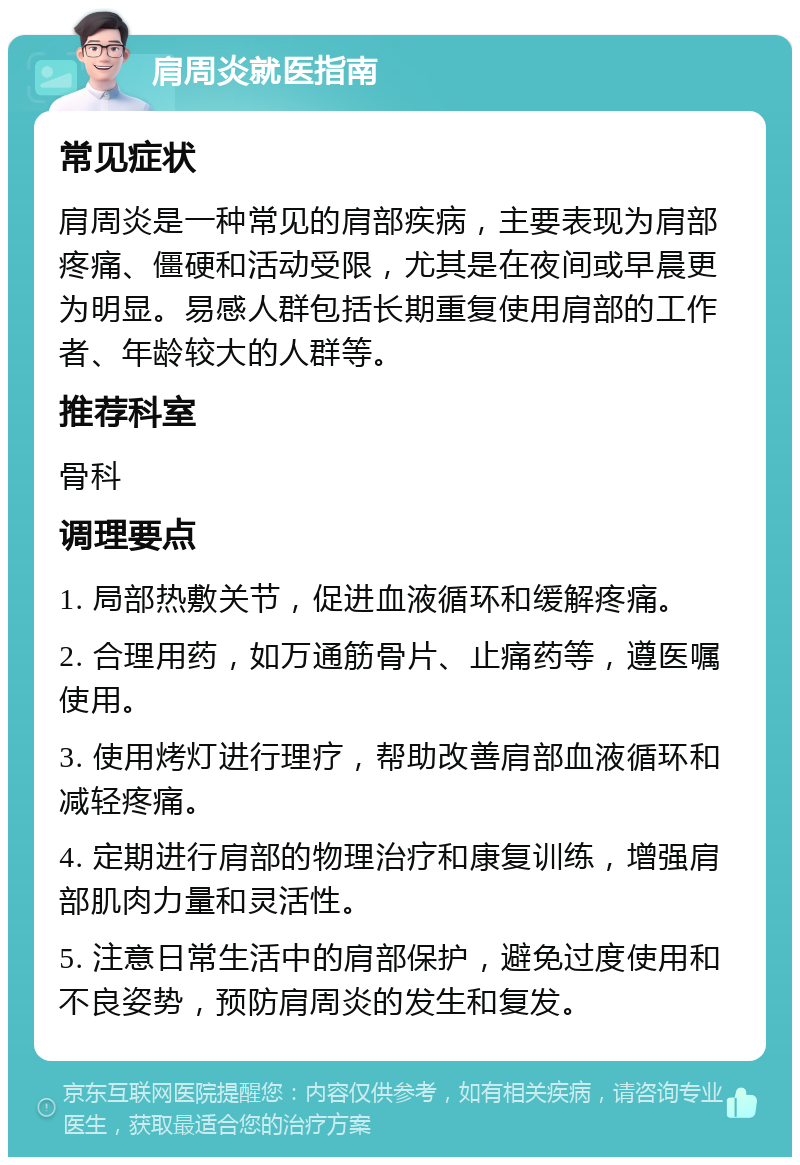 肩周炎就医指南 常见症状 肩周炎是一种常见的肩部疾病，主要表现为肩部疼痛、僵硬和活动受限，尤其是在夜间或早晨更为明显。易感人群包括长期重复使用肩部的工作者、年龄较大的人群等。 推荐科室 骨科 调理要点 1. 局部热敷关节，促进血液循环和缓解疼痛。 2. 合理用药，如万通筋骨片、止痛药等，遵医嘱使用。 3. 使用烤灯进行理疗，帮助改善肩部血液循环和减轻疼痛。 4. 定期进行肩部的物理治疗和康复训练，增强肩部肌肉力量和灵活性。 5. 注意日常生活中的肩部保护，避免过度使用和不良姿势，预防肩周炎的发生和复发。