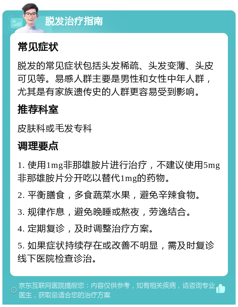 脱发治疗指南 常见症状 脱发的常见症状包括头发稀疏、头发变薄、头皮可见等。易感人群主要是男性和女性中年人群，尤其是有家族遗传史的人群更容易受到影响。 推荐科室 皮肤科或毛发专科 调理要点 1. 使用1mg非那雄胺片进行治疗，不建议使用5mg非那雄胺片分开吃以替代1mg的药物。 2. 平衡膳食，多食蔬菜水果，避免辛辣食物。 3. 规律作息，避免晚睡或熬夜，劳逸结合。 4. 定期复诊，及时调整治疗方案。 5. 如果症状持续存在或改善不明显，需及时复诊线下医院检查诊治。