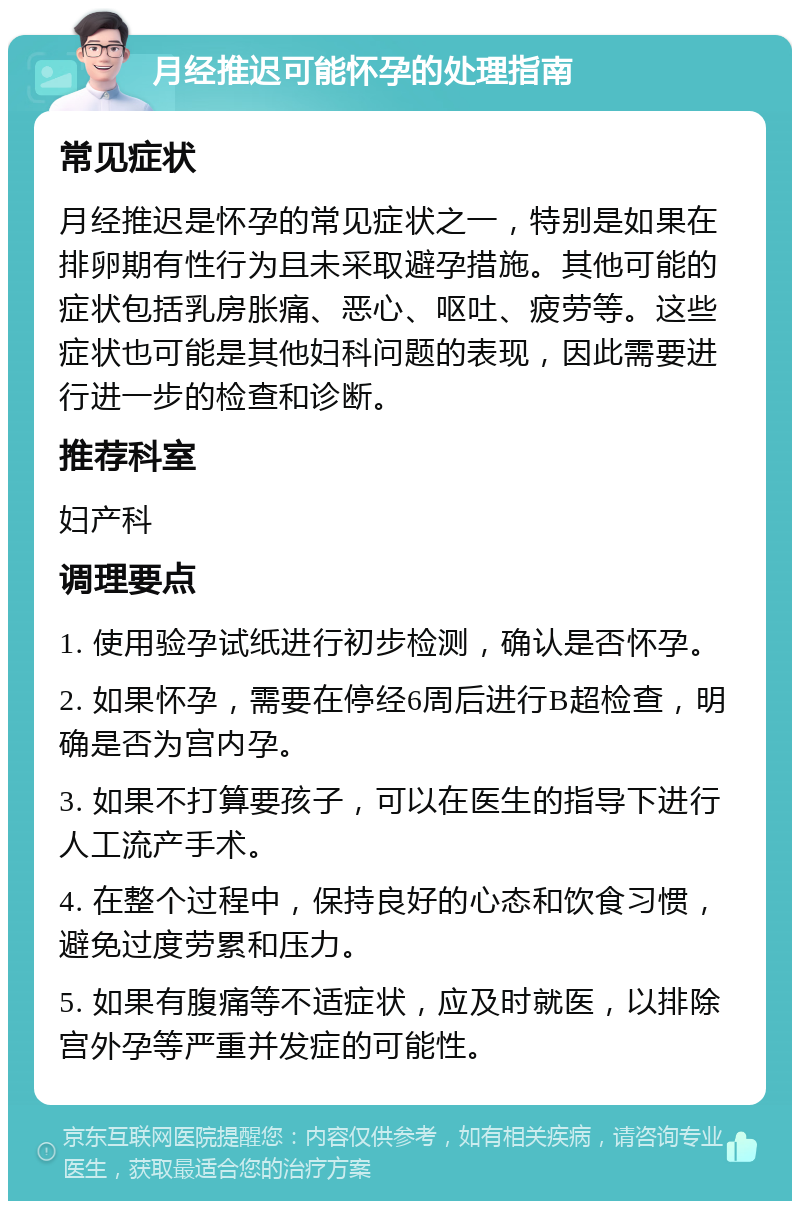 月经推迟可能怀孕的处理指南 常见症状 月经推迟是怀孕的常见症状之一，特别是如果在排卵期有性行为且未采取避孕措施。其他可能的症状包括乳房胀痛、恶心、呕吐、疲劳等。这些症状也可能是其他妇科问题的表现，因此需要进行进一步的检查和诊断。 推荐科室 妇产科 调理要点 1. 使用验孕试纸进行初步检测，确认是否怀孕。 2. 如果怀孕，需要在停经6周后进行B超检查，明确是否为宫内孕。 3. 如果不打算要孩子，可以在医生的指导下进行人工流产手术。 4. 在整个过程中，保持良好的心态和饮食习惯，避免过度劳累和压力。 5. 如果有腹痛等不适症状，应及时就医，以排除宫外孕等严重并发症的可能性。