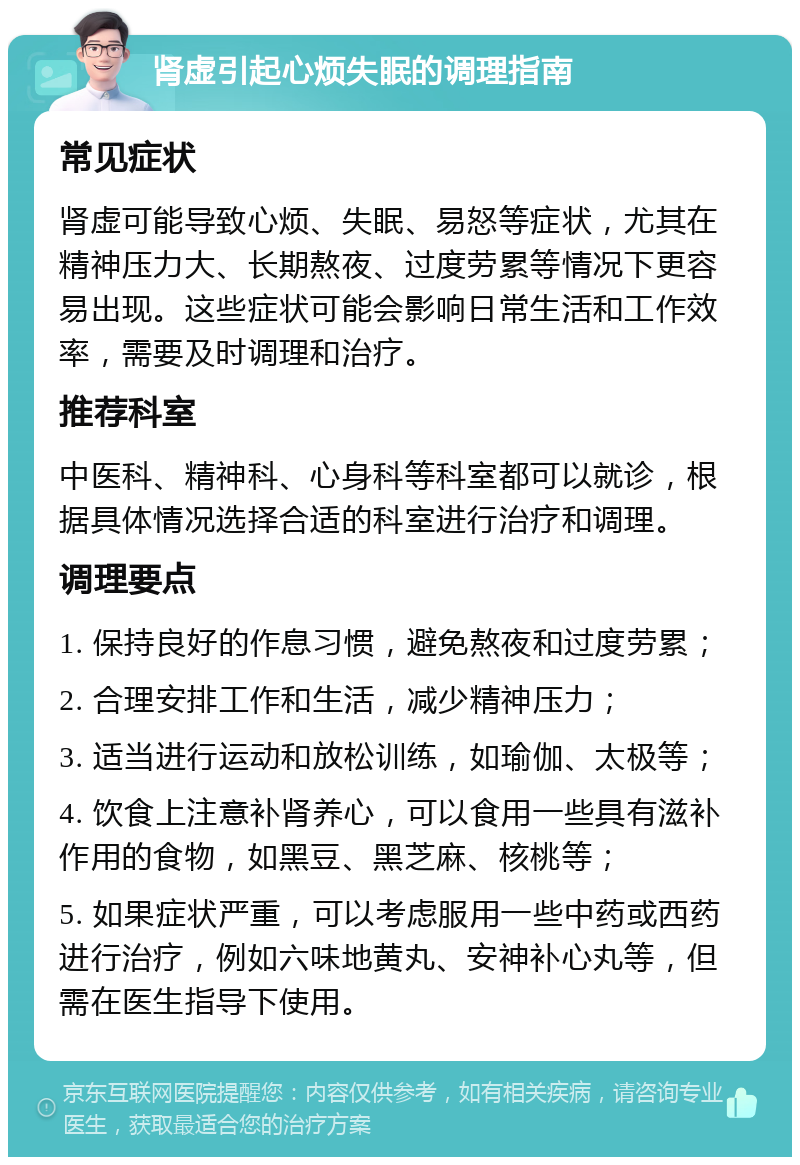 肾虚引起心烦失眠的调理指南 常见症状 肾虚可能导致心烦、失眠、易怒等症状，尤其在精神压力大、长期熬夜、过度劳累等情况下更容易出现。这些症状可能会影响日常生活和工作效率，需要及时调理和治疗。 推荐科室 中医科、精神科、心身科等科室都可以就诊，根据具体情况选择合适的科室进行治疗和调理。 调理要点 1. 保持良好的作息习惯，避免熬夜和过度劳累； 2. 合理安排工作和生活，减少精神压力； 3. 适当进行运动和放松训练，如瑜伽、太极等； 4. 饮食上注意补肾养心，可以食用一些具有滋补作用的食物，如黑豆、黑芝麻、核桃等； 5. 如果症状严重，可以考虑服用一些中药或西药进行治疗，例如六味地黄丸、安神补心丸等，但需在医生指导下使用。