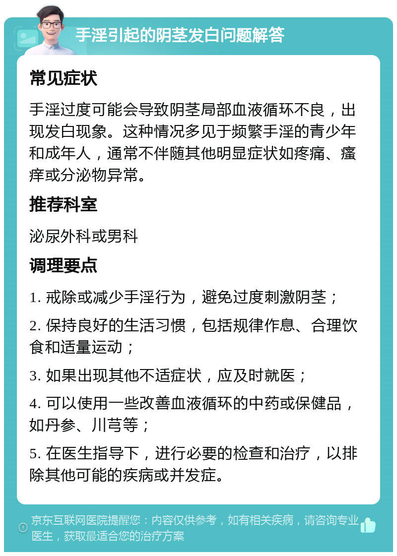 手淫引起的阴茎发白问题解答 常见症状 手淫过度可能会导致阴茎局部血液循环不良，出现发白现象。这种情况多见于频繁手淫的青少年和成年人，通常不伴随其他明显症状如疼痛、瘙痒或分泌物异常。 推荐科室 泌尿外科或男科 调理要点 1. 戒除或减少手淫行为，避免过度刺激阴茎； 2. 保持良好的生活习惯，包括规律作息、合理饮食和适量运动； 3. 如果出现其他不适症状，应及时就医； 4. 可以使用一些改善血液循环的中药或保健品，如丹参、川芎等； 5. 在医生指导下，进行必要的检查和治疗，以排除其他可能的疾病或并发症。