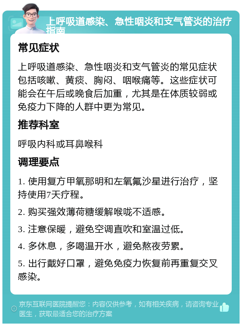 上呼吸道感染、急性咽炎和支气管炎的治疗指南 常见症状 上呼吸道感染、急性咽炎和支气管炎的常见症状包括咳嗽、黄痰、胸闷、咽喉痛等。这些症状可能会在午后或晚食后加重，尤其是在体质较弱或免疫力下降的人群中更为常见。 推荐科室 呼吸内科或耳鼻喉科 调理要点 1. 使用复方甲氧那明和左氧氟沙星进行治疗，坚持使用7天疗程。 2. 购买强效薄荷糖缓解喉咙不适感。 3. 注意保暖，避免空调直吹和室温过低。 4. 多休息，多喝温开水，避免熬夜劳累。 5. 出行戴好口罩，避免免疫力恢复前再重复交叉感染。