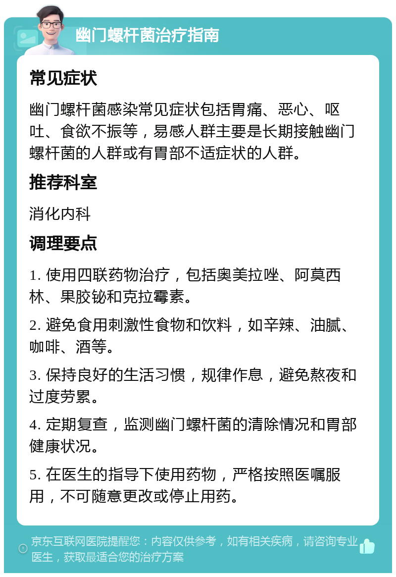 幽门螺杆菌治疗指南 常见症状 幽门螺杆菌感染常见症状包括胃痛、恶心、呕吐、食欲不振等，易感人群主要是长期接触幽门螺杆菌的人群或有胃部不适症状的人群。 推荐科室 消化内科 调理要点 1. 使用四联药物治疗，包括奥美拉唑、阿莫西林、果胶铋和克拉霉素。 2. 避免食用刺激性食物和饮料，如辛辣、油腻、咖啡、酒等。 3. 保持良好的生活习惯，规律作息，避免熬夜和过度劳累。 4. 定期复查，监测幽门螺杆菌的清除情况和胃部健康状况。 5. 在医生的指导下使用药物，严格按照医嘱服用，不可随意更改或停止用药。