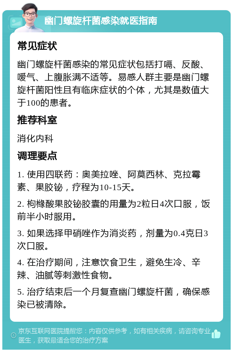 幽门螺旋杆菌感染就医指南 常见症状 幽门螺旋杆菌感染的常见症状包括打嗝、反酸、嗳气、上腹胀满不适等。易感人群主要是幽门螺旋杆菌阳性且有临床症状的个体，尤其是数值大于100的患者。 推荐科室 消化内科 调理要点 1. 使用四联药：奥美拉唑、阿莫西林、克拉霉素、果胶铋，疗程为10-15天。 2. 枸橼酸果胶铋胶囊的用量为2粒日4次口服，饭前半小时服用。 3. 如果选择甲硝唑作为消炎药，剂量为0.4克日3次口服。 4. 在治疗期间，注意饮食卫生，避免生冷、辛辣、油腻等刺激性食物。 5. 治疗结束后一个月复查幽门螺旋杆菌，确保感染已被清除。