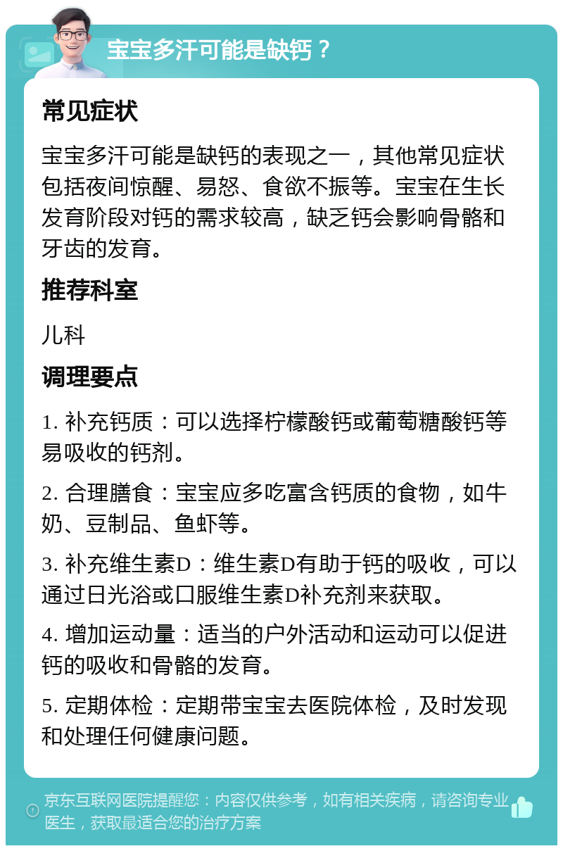 宝宝多汗可能是缺钙？ 常见症状 宝宝多汗可能是缺钙的表现之一，其他常见症状包括夜间惊醒、易怒、食欲不振等。宝宝在生长发育阶段对钙的需求较高，缺乏钙会影响骨骼和牙齿的发育。 推荐科室 儿科 调理要点 1. 补充钙质：可以选择柠檬酸钙或葡萄糖酸钙等易吸收的钙剂。 2. 合理膳食：宝宝应多吃富含钙质的食物，如牛奶、豆制品、鱼虾等。 3. 补充维生素D：维生素D有助于钙的吸收，可以通过日光浴或口服维生素D补充剂来获取。 4. 增加运动量：适当的户外活动和运动可以促进钙的吸收和骨骼的发育。 5. 定期体检：定期带宝宝去医院体检，及时发现和处理任何健康问题。