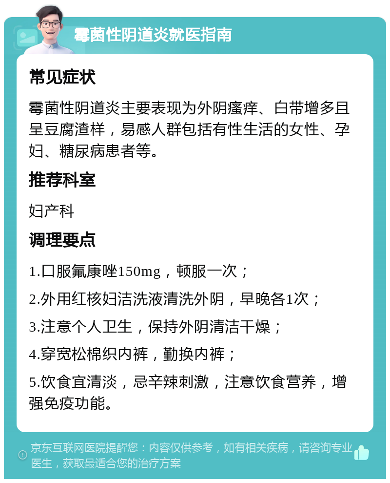 霉菌性阴道炎就医指南 常见症状 霉菌性阴道炎主要表现为外阴瘙痒、白带增多且呈豆腐渣样，易感人群包括有性生活的女性、孕妇、糖尿病患者等。 推荐科室 妇产科 调理要点 1.口服氟康唑150mg，顿服一次； 2.外用红核妇洁洗液清洗外阴，早晚各1次； 3.注意个人卫生，保持外阴清洁干燥； 4.穿宽松棉织内裤，勤换内裤； 5.饮食宜清淡，忌辛辣刺激，注意饮食营养，增强免疫功能。