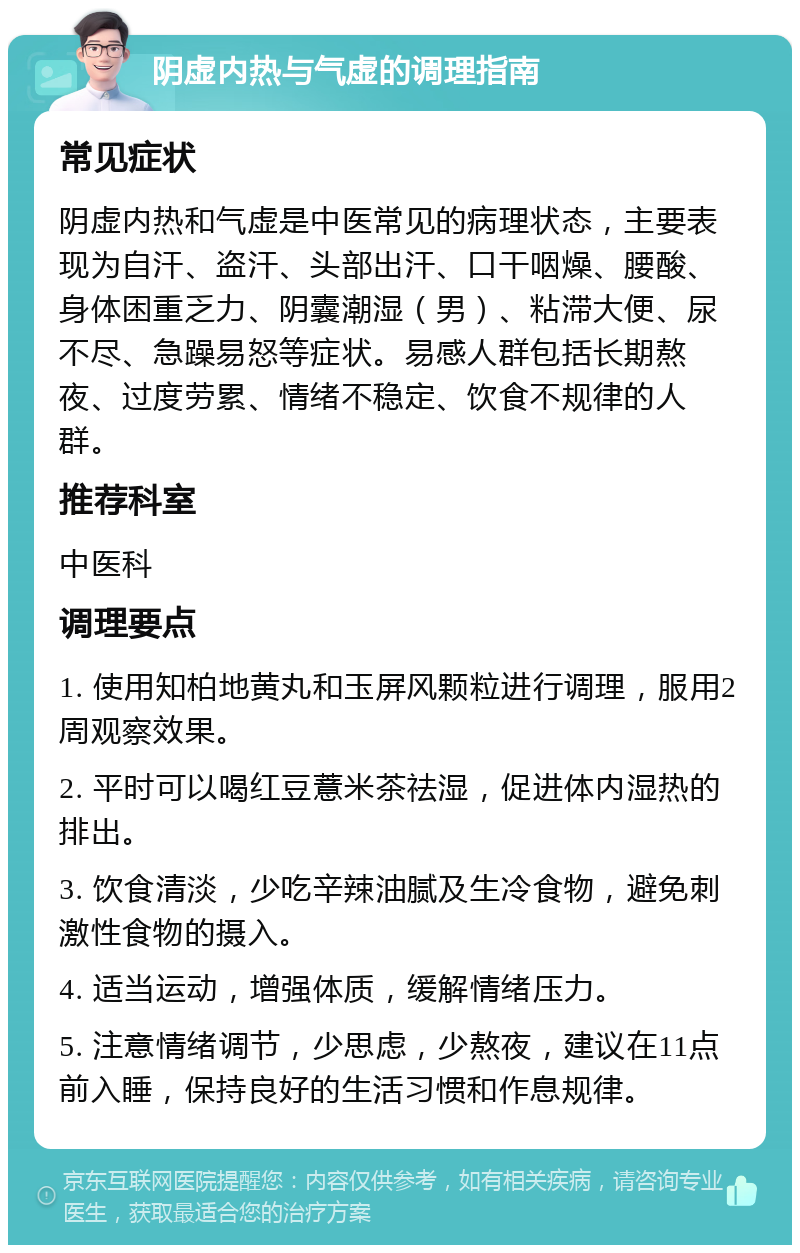 阴虚内热与气虚的调理指南 常见症状 阴虚内热和气虚是中医常见的病理状态，主要表现为自汗、盗汗、头部出汗、口干咽燥、腰酸、身体困重乏力、阴囊潮湿（男）、粘滞大便、尿不尽、急躁易怒等症状。易感人群包括长期熬夜、过度劳累、情绪不稳定、饮食不规律的人群。 推荐科室 中医科 调理要点 1. 使用知柏地黄丸和玉屏风颗粒进行调理，服用2周观察效果。 2. 平时可以喝红豆薏米茶祛湿，促进体内湿热的排出。 3. 饮食清淡，少吃辛辣油腻及生冷食物，避免刺激性食物的摄入。 4. 适当运动，增强体质，缓解情绪压力。 5. 注意情绪调节，少思虑，少熬夜，建议在11点前入睡，保持良好的生活习惯和作息规律。