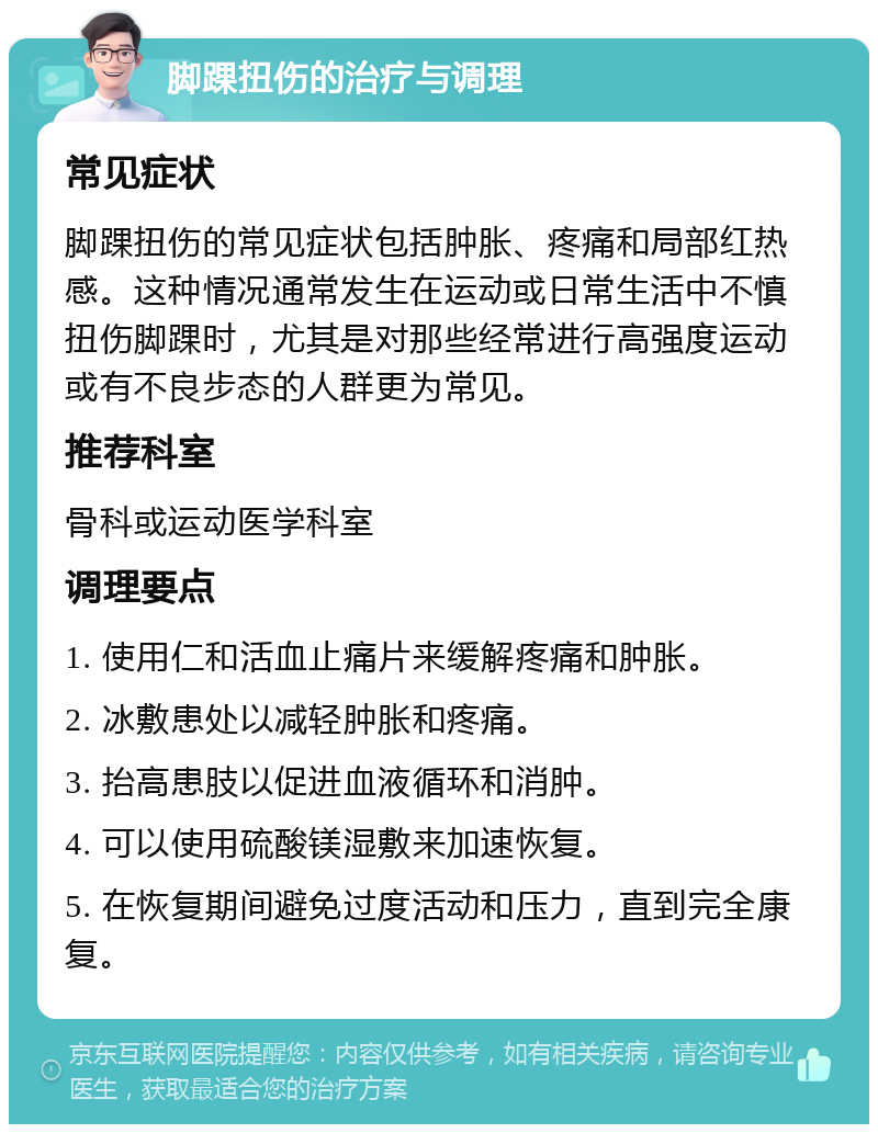 脚踝扭伤的治疗与调理 常见症状 脚踝扭伤的常见症状包括肿胀、疼痛和局部红热感。这种情况通常发生在运动或日常生活中不慎扭伤脚踝时，尤其是对那些经常进行高强度运动或有不良步态的人群更为常见。 推荐科室 骨科或运动医学科室 调理要点 1. 使用仁和活血止痛片来缓解疼痛和肿胀。 2. 冰敷患处以减轻肿胀和疼痛。 3. 抬高患肢以促进血液循环和消肿。 4. 可以使用硫酸镁湿敷来加速恢复。 5. 在恢复期间避免过度活动和压力，直到完全康复。