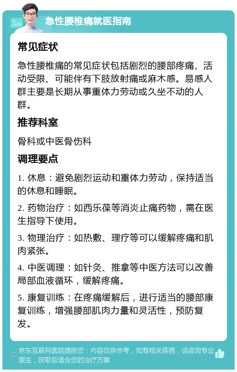 急性腰椎痛就医指南 常见症状 急性腰椎痛的常见症状包括剧烈的腰部疼痛、活动受限、可能伴有下肢放射痛或麻木感。易感人群主要是长期从事重体力劳动或久坐不动的人群。 推荐科室 骨科或中医骨伤科 调理要点 1. 休息：避免剧烈运动和重体力劳动，保持适当的休息和睡眠。 2. 药物治疗：如西乐葆等消炎止痛药物，需在医生指导下使用。 3. 物理治疗：如热敷、理疗等可以缓解疼痛和肌肉紧张。 4. 中医调理：如针灸、推拿等中医方法可以改善局部血液循环，缓解疼痛。 5. 康复训练：在疼痛缓解后，进行适当的腰部康复训练，增强腰部肌肉力量和灵活性，预防复发。