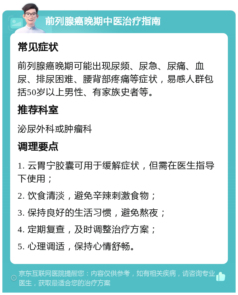 前列腺癌晚期中医治疗指南 常见症状 前列腺癌晚期可能出现尿频、尿急、尿痛、血尿、排尿困难、腰背部疼痛等症状，易感人群包括50岁以上男性、有家族史者等。 推荐科室 泌尿外科或肿瘤科 调理要点 1. 云胃宁胶囊可用于缓解症状，但需在医生指导下使用； 2. 饮食清淡，避免辛辣刺激食物； 3. 保持良好的生活习惯，避免熬夜； 4. 定期复查，及时调整治疗方案； 5. 心理调适，保持心情舒畅。