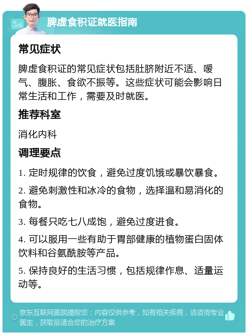 脾虚食积证就医指南 常见症状 脾虚食积证的常见症状包括肚脐附近不适、嗳气、腹胀、食欲不振等。这些症状可能会影响日常生活和工作，需要及时就医。 推荐科室 消化内科 调理要点 1. 定时规律的饮食，避免过度饥饿或暴饮暴食。 2. 避免刺激性和冰冷的食物，选择温和易消化的食物。 3. 每餐只吃七八成饱，避免过度进食。 4. 可以服用一些有助于胃部健康的植物蛋白固体饮料和谷氨酰胺等产品。 5. 保持良好的生活习惯，包括规律作息、适量运动等。