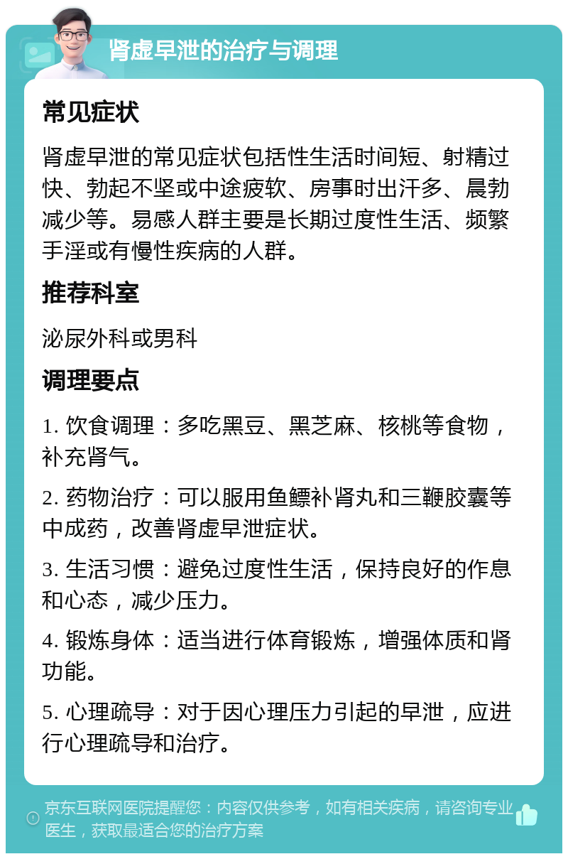 肾虚早泄的治疗与调理 常见症状 肾虚早泄的常见症状包括性生活时间短、射精过快、勃起不坚或中途疲软、房事时出汗多、晨勃减少等。易感人群主要是长期过度性生活、频繁手淫或有慢性疾病的人群。 推荐科室 泌尿外科或男科 调理要点 1. 饮食调理：多吃黑豆、黑芝麻、核桃等食物，补充肾气。 2. 药物治疗：可以服用鱼鳔补肾丸和三鞭胶囊等中成药，改善肾虚早泄症状。 3. 生活习惯：避免过度性生活，保持良好的作息和心态，减少压力。 4. 锻炼身体：适当进行体育锻炼，增强体质和肾功能。 5. 心理疏导：对于因心理压力引起的早泄，应进行心理疏导和治疗。