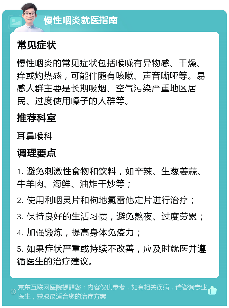 慢性咽炎就医指南 常见症状 慢性咽炎的常见症状包括喉咙有异物感、干燥、痒或灼热感，可能伴随有咳嗽、声音嘶哑等。易感人群主要是长期吸烟、空气污染严重地区居民、过度使用嗓子的人群等。 推荐科室 耳鼻喉科 调理要点 1. 避免刺激性食物和饮料，如辛辣、生葱姜蒜、牛羊肉、海鲜、油炸干炒等； 2. 使用利咽灵片和枸地氯雷他定片进行治疗； 3. 保持良好的生活习惯，避免熬夜、过度劳累； 4. 加强锻炼，提高身体免疫力； 5. 如果症状严重或持续不改善，应及时就医并遵循医生的治疗建议。