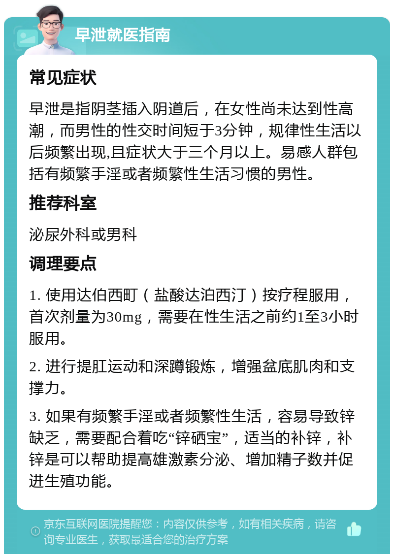 早泄就医指南 常见症状 早泄是指阴茎插入阴道后，在女性尚未达到性高潮，而男性的性交时间短于3分钟，规律性生活以后频繁出现,且症状大于三个月以上。易感人群包括有频繁手淫或者频繁性生活习惯的男性。 推荐科室 泌尿外科或男科 调理要点 1. 使用达伯西町（盐酸达泊西汀）按疗程服用，首次剂量为30mg，需要在性生活之前约1至3小时服用。 2. 进行提肛运动和深蹲锻炼，增强盆底肌肉和支撑力。 3. 如果有频繁手淫或者频繁性生活，容易导致锌缺乏，需要配合着吃“锌硒宝”，适当的补锌，补锌是可以帮助提高雄激素分泌、增加精子数并促进生殖功能。