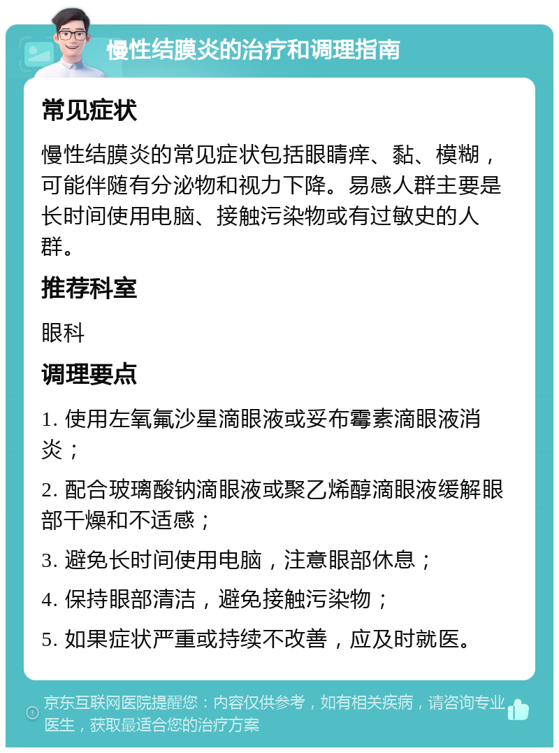 慢性结膜炎的治疗和调理指南 常见症状 慢性结膜炎的常见症状包括眼睛痒、黏、模糊，可能伴随有分泌物和视力下降。易感人群主要是长时间使用电脑、接触污染物或有过敏史的人群。 推荐科室 眼科 调理要点 1. 使用左氧氟沙星滴眼液或妥布霉素滴眼液消炎； 2. 配合玻璃酸钠滴眼液或聚乙烯醇滴眼液缓解眼部干燥和不适感； 3. 避免长时间使用电脑，注意眼部休息； 4. 保持眼部清洁，避免接触污染物； 5. 如果症状严重或持续不改善，应及时就医。