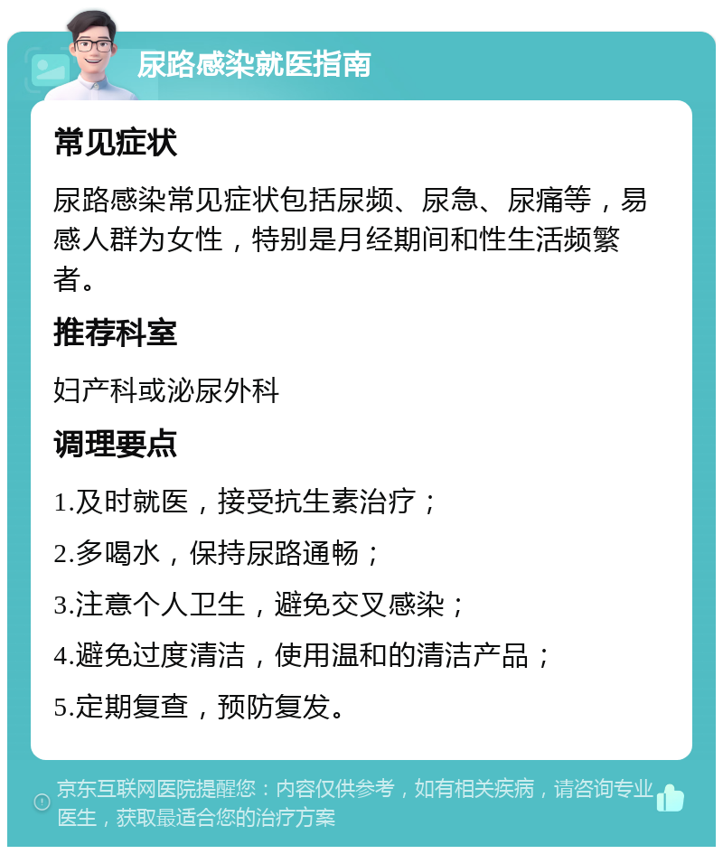 尿路感染就医指南 常见症状 尿路感染常见症状包括尿频、尿急、尿痛等，易感人群为女性，特别是月经期间和性生活频繁者。 推荐科室 妇产科或泌尿外科 调理要点 1.及时就医，接受抗生素治疗； 2.多喝水，保持尿路通畅； 3.注意个人卫生，避免交叉感染； 4.避免过度清洁，使用温和的清洁产品； 5.定期复查，预防复发。