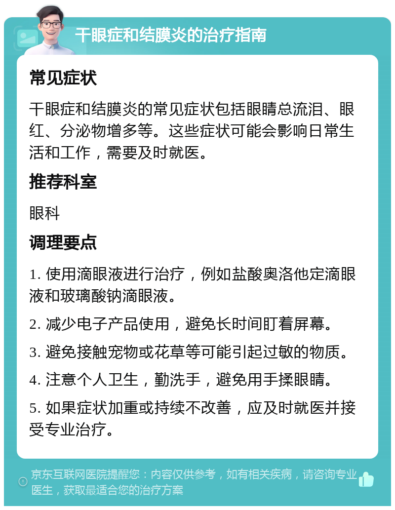 干眼症和结膜炎的治疗指南 常见症状 干眼症和结膜炎的常见症状包括眼睛总流泪、眼红、分泌物增多等。这些症状可能会影响日常生活和工作，需要及时就医。 推荐科室 眼科 调理要点 1. 使用滴眼液进行治疗，例如盐酸奥洛他定滴眼液和玻璃酸钠滴眼液。 2. 减少电子产品使用，避免长时间盯着屏幕。 3. 避免接触宠物或花草等可能引起过敏的物质。 4. 注意个人卫生，勤洗手，避免用手揉眼睛。 5. 如果症状加重或持续不改善，应及时就医并接受专业治疗。