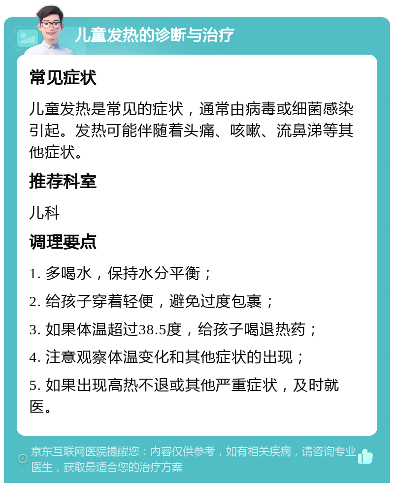 儿童发热的诊断与治疗 常见症状 儿童发热是常见的症状，通常由病毒或细菌感染引起。发热可能伴随着头痛、咳嗽、流鼻涕等其他症状。 推荐科室 儿科 调理要点 1. 多喝水，保持水分平衡； 2. 给孩子穿着轻便，避免过度包裹； 3. 如果体温超过38.5度，给孩子喝退热药； 4. 注意观察体温变化和其他症状的出现； 5. 如果出现高热不退或其他严重症状，及时就医。