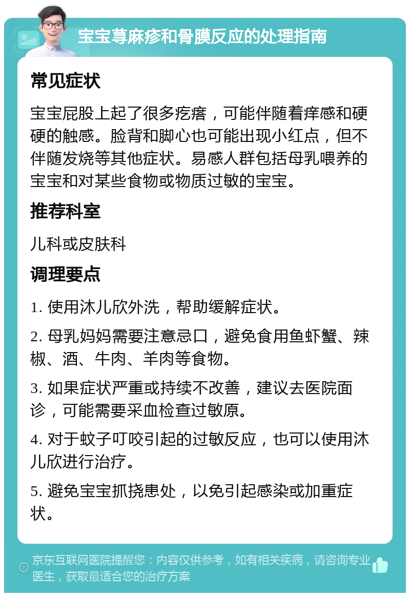 宝宝荨麻疹和骨膜反应的处理指南 常见症状 宝宝屁股上起了很多疙瘩，可能伴随着痒感和硬硬的触感。脸背和脚心也可能出现小红点，但不伴随发烧等其他症状。易感人群包括母乳喂养的宝宝和对某些食物或物质过敏的宝宝。 推荐科室 儿科或皮肤科 调理要点 1. 使用沐儿欣外洗，帮助缓解症状。 2. 母乳妈妈需要注意忌口，避免食用鱼虾蟹、辣椒、酒、牛肉、羊肉等食物。 3. 如果症状严重或持续不改善，建议去医院面诊，可能需要采血检查过敏原。 4. 对于蚊子叮咬引起的过敏反应，也可以使用沐儿欣进行治疗。 5. 避免宝宝抓挠患处，以免引起感染或加重症状。