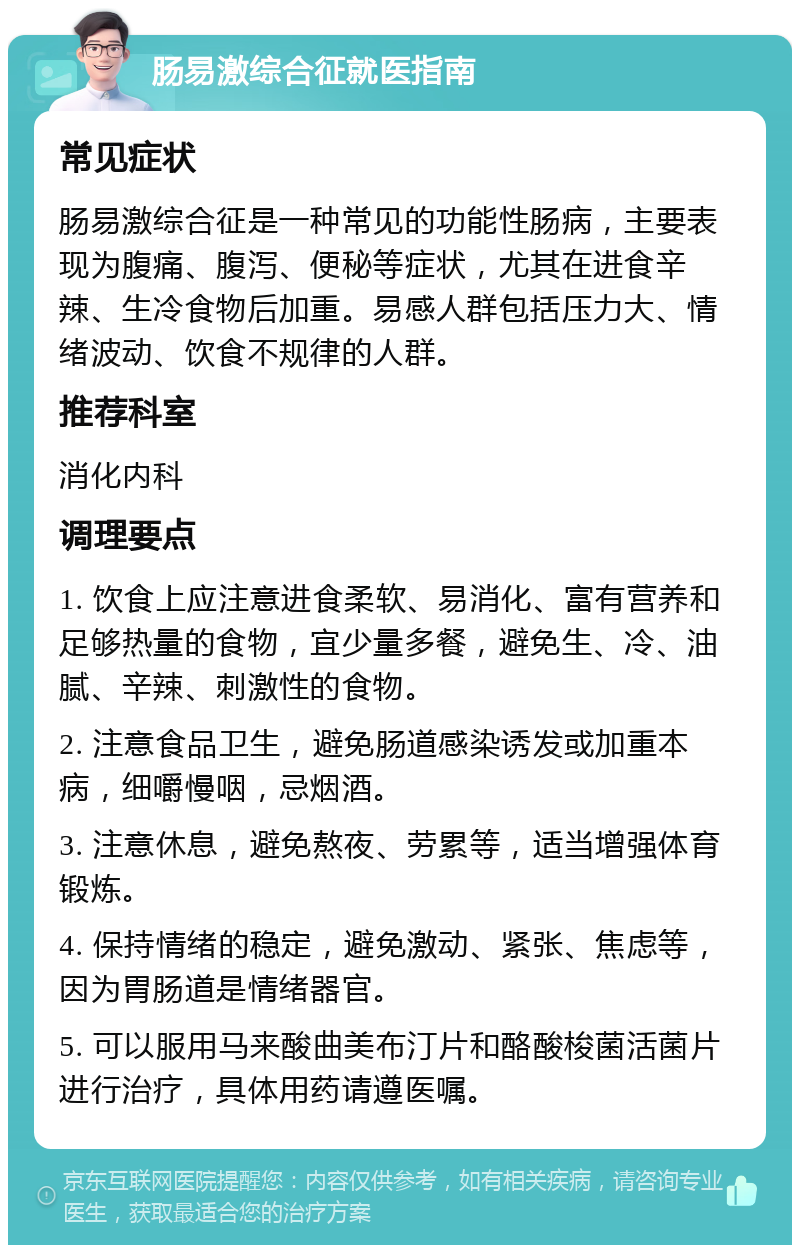 肠易激综合征就医指南 常见症状 肠易激综合征是一种常见的功能性肠病，主要表现为腹痛、腹泻、便秘等症状，尤其在进食辛辣、生冷食物后加重。易感人群包括压力大、情绪波动、饮食不规律的人群。 推荐科室 消化内科 调理要点 1. 饮食上应注意进食柔软、易消化、富有营养和足够热量的食物，宜少量多餐，避免生、冷、油腻、辛辣、刺激性的食物。 2. 注意食品卫生，避免肠道感染诱发或加重本病，细嚼慢咽，忌烟酒。 3. 注意休息，避免熬夜、劳累等，适当增强体育锻炼。 4. 保持情绪的稳定，避免激动、紧张、焦虑等，因为胃肠道是情绪器官。 5. 可以服用马来酸曲美布汀片和酪酸梭菌活菌片进行治疗，具体用药请遵医嘱。