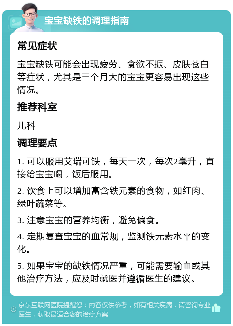 宝宝缺铁的调理指南 常见症状 宝宝缺铁可能会出现疲劳、食欲不振、皮肤苍白等症状，尤其是三个月大的宝宝更容易出现这些情况。 推荐科室 儿科 调理要点 1. 可以服用艾瑞可铁，每天一次，每次2毫升，直接给宝宝喝，饭后服用。 2. 饮食上可以增加富含铁元素的食物，如红肉、绿叶蔬菜等。 3. 注意宝宝的营养均衡，避免偏食。 4. 定期复查宝宝的血常规，监测铁元素水平的变化。 5. 如果宝宝的缺铁情况严重，可能需要输血或其他治疗方法，应及时就医并遵循医生的建议。