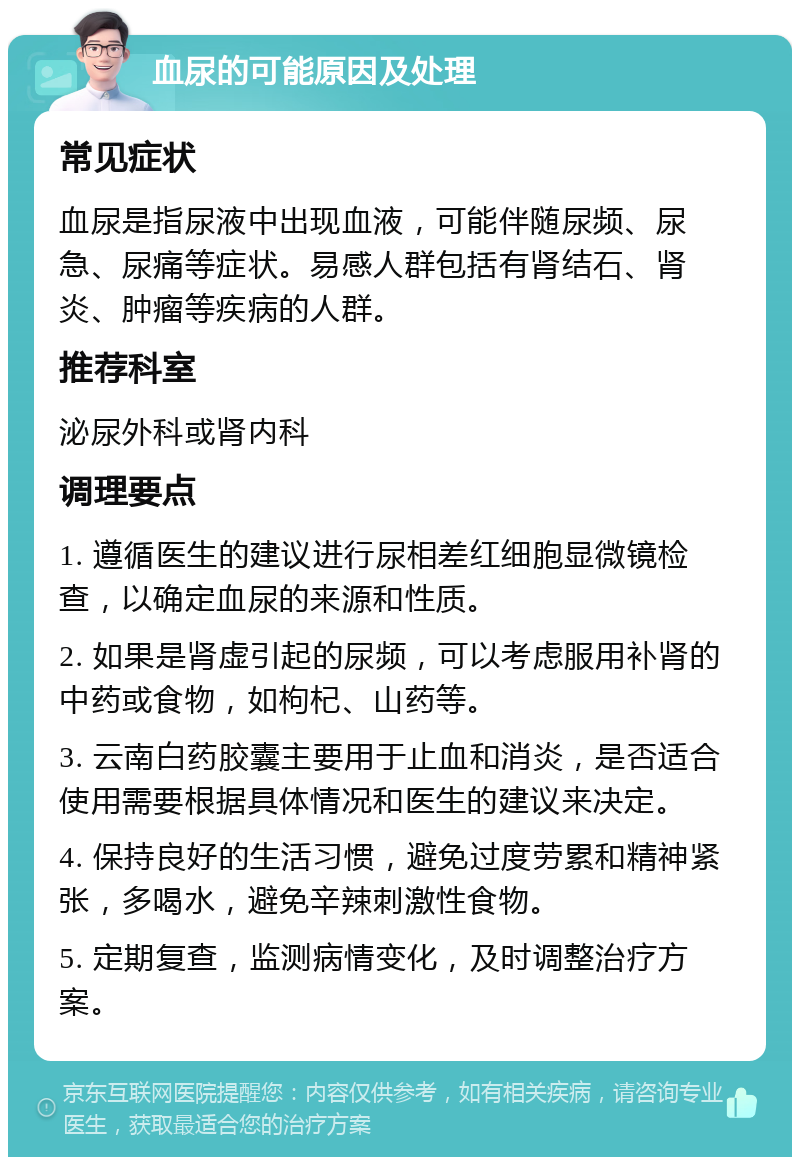 血尿的可能原因及处理 常见症状 血尿是指尿液中出现血液，可能伴随尿频、尿急、尿痛等症状。易感人群包括有肾结石、肾炎、肿瘤等疾病的人群。 推荐科室 泌尿外科或肾内科 调理要点 1. 遵循医生的建议进行尿相差红细胞显微镜检查，以确定血尿的来源和性质。 2. 如果是肾虚引起的尿频，可以考虑服用补肾的中药或食物，如枸杞、山药等。 3. 云南白药胶囊主要用于止血和消炎，是否适合使用需要根据具体情况和医生的建议来决定。 4. 保持良好的生活习惯，避免过度劳累和精神紧张，多喝水，避免辛辣刺激性食物。 5. 定期复查，监测病情变化，及时调整治疗方案。